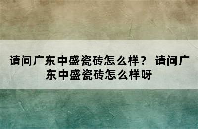 请问广东中盛瓷砖怎么样？ 请问广东中盛瓷砖怎么样呀